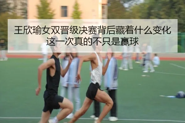 王欣瑜女双晋级决赛背后藏着什么变化这一次真的不只是赢球 - maiqiuzhan
